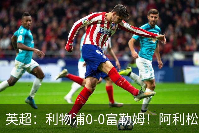 英超：利物浦0-0富勒姆！阿利松致命失误险丢球 维尔茨浪射引不满